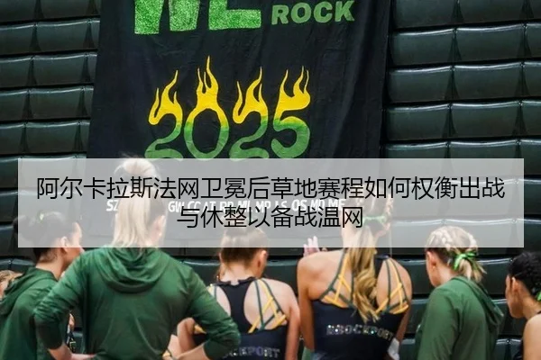阿尔卡拉斯法网卫冕后草地赛程如何权衡出战与休整以备战温网